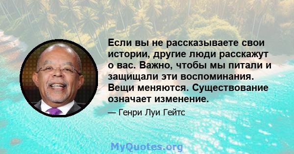 Если вы не рассказываете свои истории, другие люди расскажут о вас. Важно, чтобы мы питали и защищали эти воспоминания. Вещи меняются. Существование означает изменение.