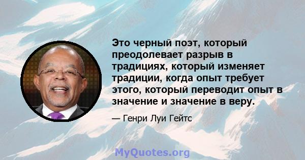 Это черный поэт, который преодолевает разрыв в традициях, который изменяет традиции, когда опыт требует этого, который переводит опыт в значение и значение в веру.