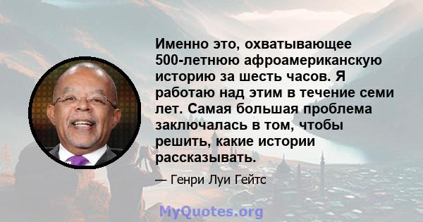 Именно это, охватывающее 500-летнюю афроамериканскую историю за шесть часов. Я работаю над этим в течение семи лет. Самая большая проблема заключалась в том, чтобы решить, какие истории рассказывать.