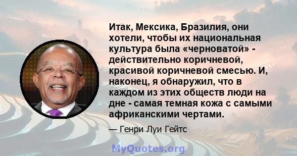 Итак, Мексика, Бразилия, они хотели, чтобы их национальная культура была «черноватой» - действительно коричневой, красивой коричневой смесью. И, наконец, я обнаружил, что в каждом из этих обществ люди на дне - самая