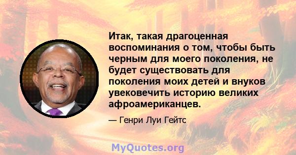 Итак, такая драгоценная воспоминания о том, чтобы быть черным для моего поколения, не будет существовать для поколения моих детей и внуков увековечить историю великих афроамериканцев.