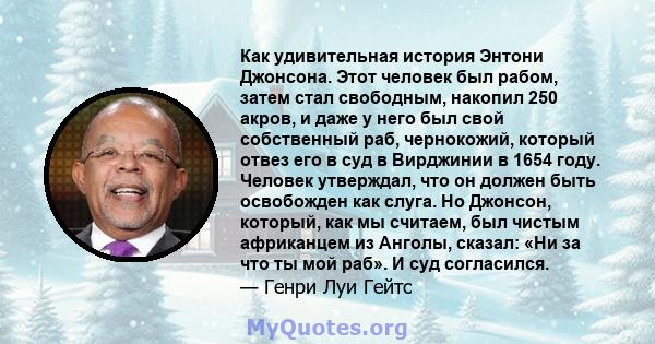 Как удивительная история Энтони Джонсона. Этот человек был рабом, затем стал свободным, накопил 250 акров, и даже у него был свой собственный раб, чернокожий, который отвез его в суд в Вирджинии в 1654 году. Человек