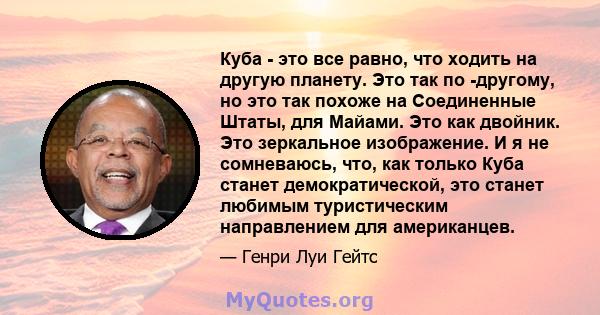 Куба - это все равно, что ходить на другую планету. Это так по -другому, но это так похоже на Соединенные Штаты, для Майами. Это как двойник. Это зеркальное изображение. И я не сомневаюсь, что, как только Куба станет