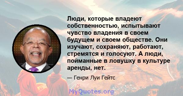 Люди, которые владеют собственностью, испытывают чувство владения в своем будущем и своем обществе. Они изучают, сохраняют, работают, стремятся и голосуют. А люди, пойманные в ловушку в культуре аренды, нет.