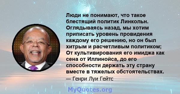 Люди не понимают, что такое блестящий политик Линкольн. Оглядываясь назад, мы хотим приписать уровень провидения каждому его решению, но он был хитрым и расчетливым политиком; От культивирования его имиджа как сена от