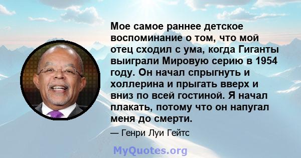 Мое самое раннее детское воспоминание о том, что мой отец сходил с ума, когда Гиганты выиграли Мировую серию в 1954 году. Он начал спрыгнуть и холлерина и прыгать вверх и вниз по всей гостиной. Я начал плакать, потому