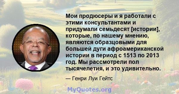 Мои продюсеры и я работали с этими консультантами и придумали семьдесят [истории], которые, по нашему мнению, являются образцовыми для большей дуги афроамериканской истории в период с 1513 по 2013 год. Мы рассмотрели