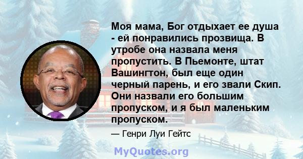 Моя мама, Бог отдыхает ее душа - ей понравились прозвища. В утробе она назвала меня пропустить. В Пьемонте, штат Вашингтон, был еще один черный парень, и его звали Скип. Они назвали его большим пропуском, и я был