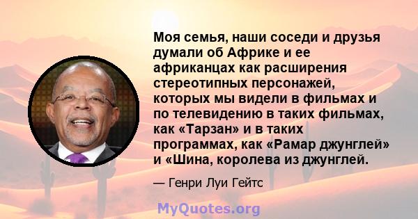 Моя семья, наши соседи и друзья думали об Африке и ее африканцах как расширения стереотипных персонажей, которых мы видели в фильмах и по телевидению в таких фильмах, как «Тарзан» и в таких программах, как «Рамар