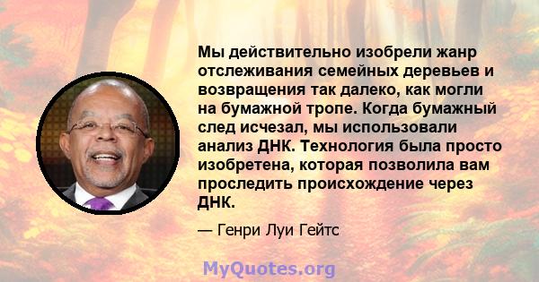 Мы действительно изобрели жанр отслеживания семейных деревьев и возвращения так далеко, как могли на бумажной тропе. Когда бумажный след исчезал, мы использовали анализ ДНК. Технология была просто изобретена, которая