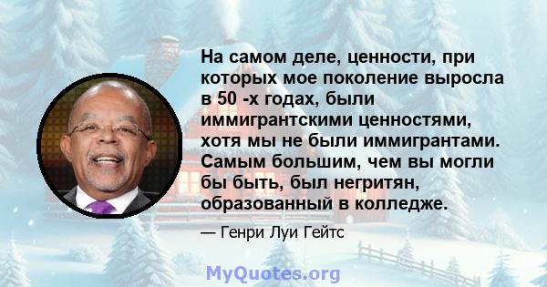 На самом деле, ценности, при которых мое поколение выросла в 50 -х годах, были иммигрантскими ценностями, хотя мы не были иммигрантами. Самым большим, чем вы могли бы быть, был негритян, образованный в колледже.