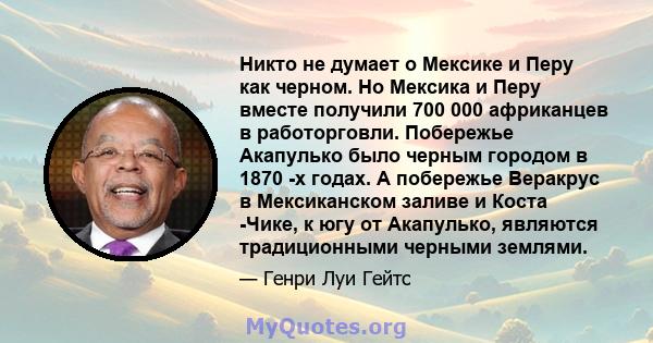 Никто не думает о Мексике и Перу как черном. Но Мексика и Перу вместе получили 700 000 африканцев в работорговли. Побережье Акапулько было черным городом в 1870 -х годах. А побережье Веракрус в Мексиканском заливе и