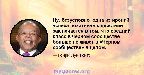 Ну, безусловно, одна из ироний успеха позитивных действий заключается в том, что средний класс в черном сообществе больше не живет в «Черном сообществе» в целом.