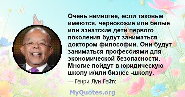 Очень немногие, если таковые имеются, чернокожие или белые или азиатские дети первого поколения будут заниматься доктором философии. Они будут заниматься профессиями для экономической безопасности. Многие пойдут в