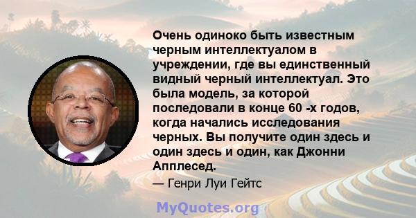 Очень одиноко быть известным черным интеллектуалом в учреждении, где вы единственный видный черный интеллектуал. Это была модель, за которой последовали в конце 60 -х годов, когда начались исследования черных. Вы