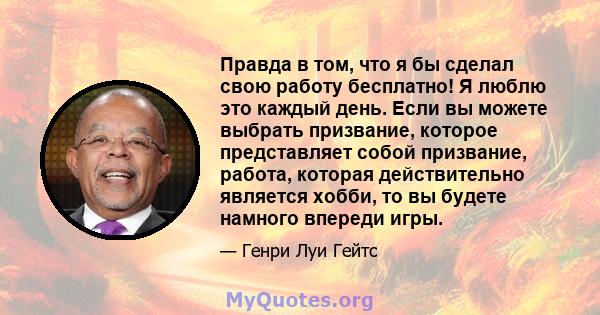 Правда в том, что я бы сделал свою работу бесплатно! Я люблю это каждый день. Если вы можете выбрать призвание, которое представляет собой призвание, работа, которая действительно является хобби, то вы будете намного