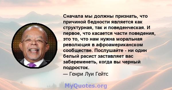 Сначала мы должны признать, что причиной бедности является как структурная, так и поведенческая. И первое, что касается части поведения, это то, что нам нужна моральная революция в афроамериканском сообществе.