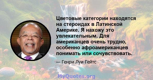 Цветовые категории находятся на стероидах в Латинской Америке. Я нахожу это увлекательным. Для американцев очень трудно, особенно афроамериканцев понимать или сочувствовать.