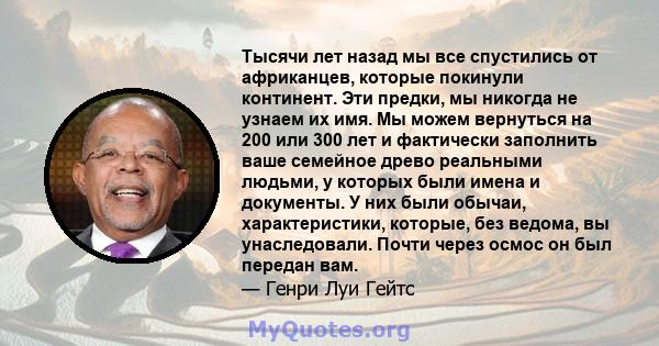 Тысячи лет назад мы все спустились от африканцев, которые покинули континент. Эти предки, мы никогда не узнаем их имя. Мы можем вернуться на 200 или 300 лет и фактически заполнить ваше семейное древо реальными людьми, у 