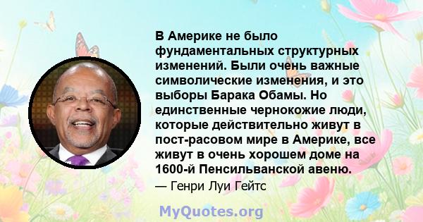 В Америке не было фундаментальных структурных изменений. Были очень важные символические изменения, и это выборы Барака Обамы. Но единственные чернокожие люди, которые действительно живут в пост-расовом мире в Америке,