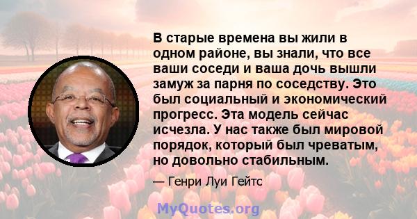 В старые времена вы жили в одном районе, вы знали, что все ваши соседи и ваша дочь вышли замуж за парня по соседству. Это был социальный и экономический прогресс. Эта модель сейчас исчезла. У нас также был мировой