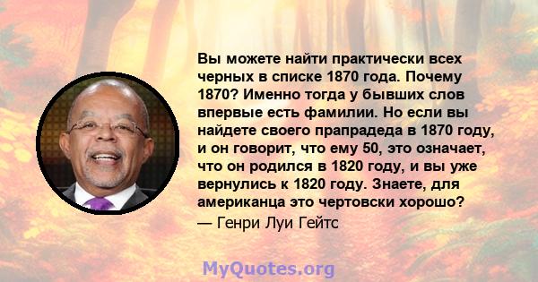 Вы можете найти практически всех черных в списке 1870 года. Почему 1870? Именно тогда у бывших слов впервые есть фамилии. Но если вы найдете своего прапрадеда в 1870 году, и он говорит, что ему 50, это означает, что он