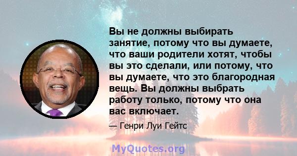 Вы не должны выбирать занятие, потому что вы думаете, что ваши родители хотят, чтобы вы это сделали, или потому, что вы думаете, что это благородная вещь. Вы должны выбрать работу только, потому что она вас включает.