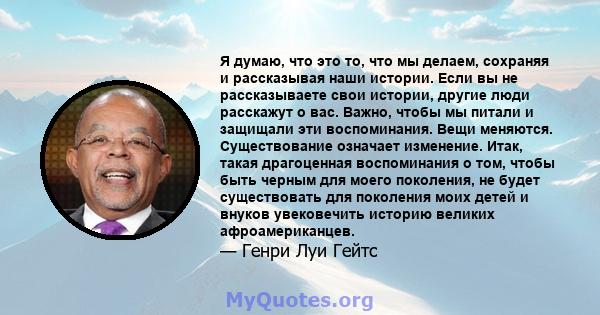 Я думаю, что это то, что мы делаем, сохраняя и рассказывая наши истории. Если вы не рассказываете свои истории, другие люди расскажут о вас. Важно, чтобы мы питали и защищали эти воспоминания. Вещи меняются.