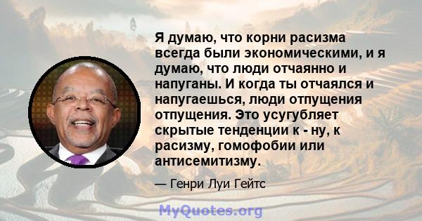 Я думаю, что корни расизма всегда были экономическими, и я думаю, что люди отчаянно и напуганы. И когда ты отчаялся и напугаешься, люди отпущения отпущения. Это усугубляет скрытые тенденции к - ну, к расизму, гомофобии