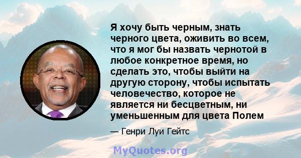 Я хочу быть черным, знать черного цвета, оживить во всем, что я мог бы назвать чернотой в любое конкретное время, но сделать это, чтобы выйти на другую сторону, чтобы испытать человечество, которое не является ни