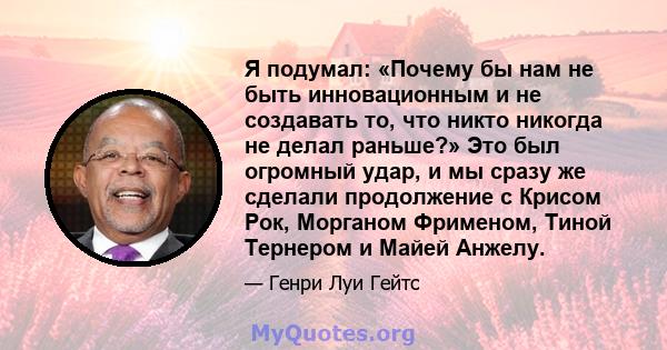 Я подумал: «Почему бы нам не быть инновационным и не создавать то, что никто никогда не делал раньше?» Это был огромный удар, и мы сразу же сделали продолжение с Крисом Рок, Морганом Фрименом, Тиной Тернером и Майей