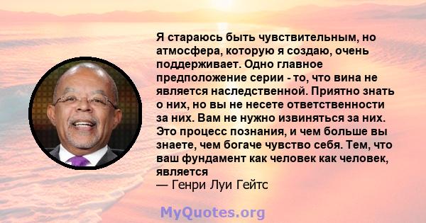 Я стараюсь быть чувствительным, но атмосфера, которую я создаю, очень поддерживает. Одно главное предположение серии - то, что вина не является наследственной. Приятно знать о них, но вы не несете ответственности за