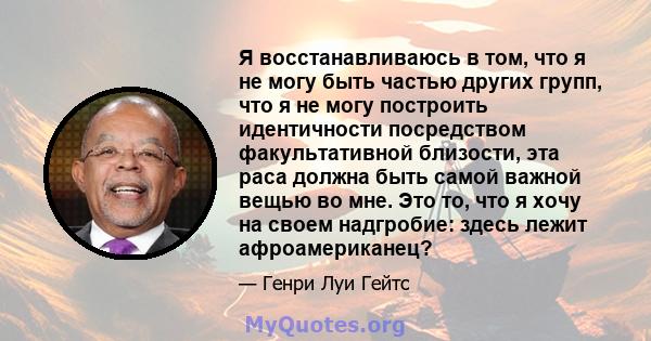 Я восстанавливаюсь в том, что я не могу быть частью других групп, что я не могу построить идентичности посредством факультативной близости, эта раса должна быть самой важной вещью во мне. Это то, что я хочу на своем