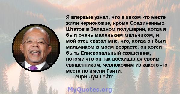 Я впервые узнал, что в каком -то месте жили чернокожие, кроме Соединенных Штатов в Западном полушарии, когда я был очень маленьким мальчиком, и мой отец сказал мне, что, когда он был мальчиком в моем возрасте, он хотел