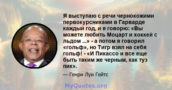 Я выступаю с речи чернокожими первокурсниками в Гарварде каждый год, и я говорю: «Вы можете любить Моцарт и хоккей с льдом ...» - а потом я говорил «гольф», но Тигр взял на себя гольф! - «И Пикассо и все еще быть таким