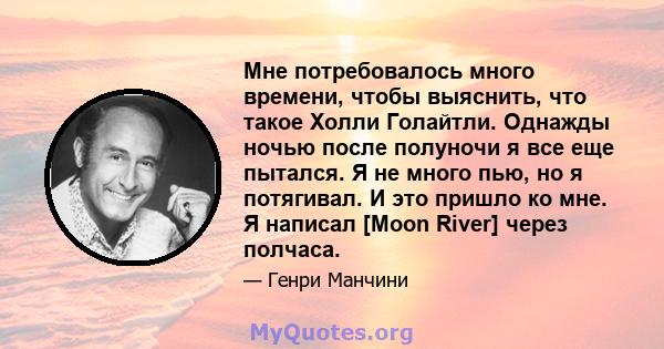 Мне потребовалось много времени, чтобы выяснить, что такое Холли Голайтли. Однажды ночью после полуночи я все еще пытался. Я не много пью, но я потягивал. И это пришло ко мне. Я написал [Moon River] через полчаса.