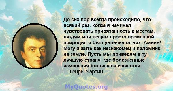 До сих пор всегда происходило, что всякий раз, когда я начинал чувствовать привязанность к местам, людям или вещам просто временной природы, я был увлечен от них. Аминь! Могу я жить как незнакомец и паломник на земле.