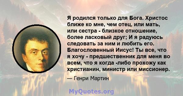 Я родился только для Бога. Христос ближе ко мне, чем отец, или мать, или сестра - близкое отношение, более ласковый друг; И я радуюсь следовать за ним и любить его. Благословенный Иисус! Ты все, что я хочу -