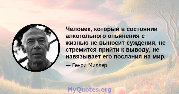 Человек, который в состоянии алкогольного опьянения с жизнью не выносит суждения, не стремится прийти к выводу, не навязывает его послания на мир.