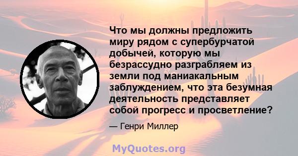 Что мы должны предложить миру рядом с супербурчатой ​​добычей, которую мы безрассудно разграбляем из земли под маниакальным заблуждением, что эта безумная деятельность представляет собой прогресс и просветление?