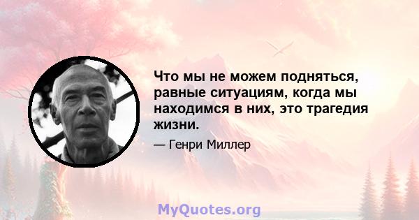 Что мы не можем подняться, равные ситуациям, когда мы находимся в них, это трагедия жизни.