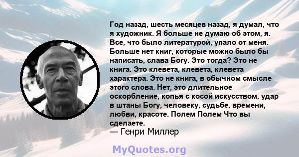 Год назад, шесть месяцев назад, я думал, что я художник. Я больше не думаю об этом, я. Все, что было литературой, упало от меня. Больше нет книг, которые можно было бы написать, слава Богу. Это тогда? Это не книга. Это