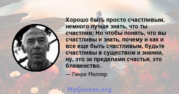 Хорошо быть просто счастливым, немного лучше знать, что ты счастлив; Но чтобы понять, что вы счастливы и знать, почему и как и все еще быть счастливым, будьте счастливы в существом и знании, ну, это за пределами