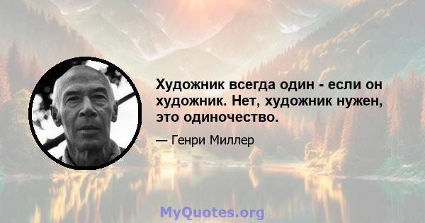 Художник всегда один - если он художник. Нет, художник нужен, это одиночество.