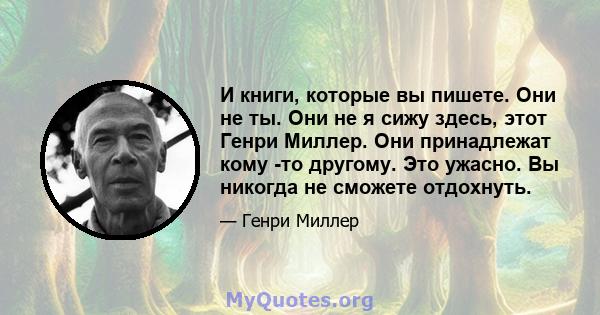 И книги, которые вы пишете. Они не ты. Они не я сижу здесь, этот Генри Миллер. Они принадлежат кому -то другому. Это ужасно. Вы никогда не сможете отдохнуть.