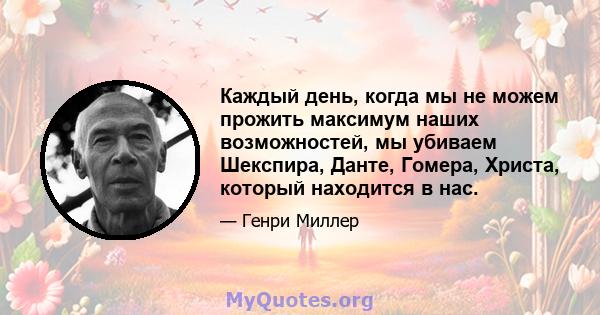 Каждый день, когда мы не можем прожить максимум наших возможностей, мы убиваем Шекспира, Данте, Гомера, Христа, который находится в нас.