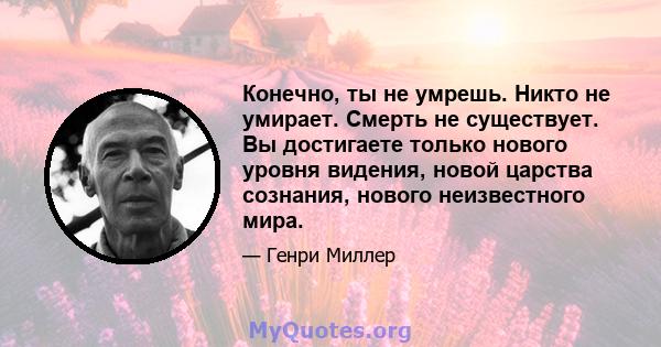 Конечно, ты не умрешь. Никто не умирает. Смерть не существует. Вы достигаете только нового уровня видения, новой царства сознания, нового неизвестного мира.