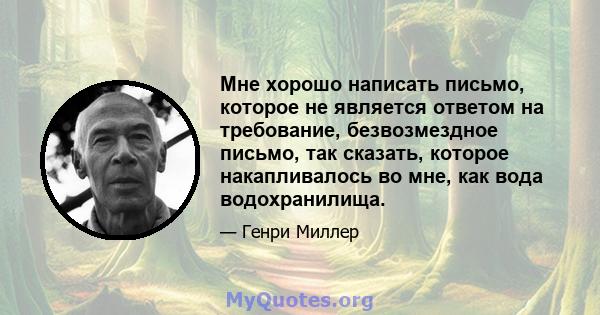 Мне хорошо написать письмо, которое не является ответом на требование, безвозмездное письмо, так сказать, которое накапливалось во мне, как вода водохранилища.