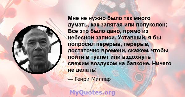 Мне не нужно было так много думать, как запятая или полуколон; Все это было дано, прямо из небесной записи. Уставший, я бы попросил перерыв, перерыв, достаточно времени, скажем, чтобы пойти в туалет или вздохнуть свежим 