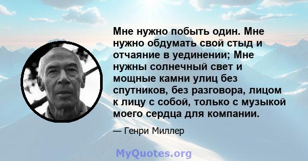 Мне нужно побыть один. Мне нужно обдумать свой стыд и отчаяние в уединении; Мне нужны солнечный свет и мощные камни улиц без спутников, без разговора, лицом к лицу с собой, только с музыкой моего сердца для компании.